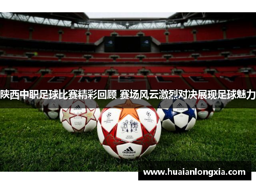 陕西中职足球比赛精彩回顾 赛场风云激烈对决展现足球魅力