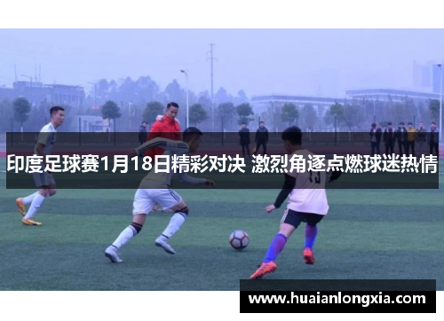 印度足球赛1月18日精彩对决 激烈角逐点燃球迷热情